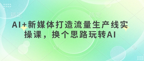 AI+新媒体打造流量生产线实操课,换个思路玩转AI-轻创终点站